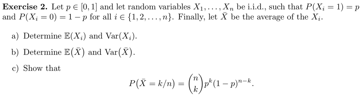 Exercise 2. Let p E [0, 1] and let random variables X1,..., X, be i.i.d., such that P(X; = 1) = p
and P(X; = 0) = 1 – p for all i E {1, 2, . . . ,n}. Finally, let X be the average of the X;.
a) Determine E(X;) and Var(X;).
b) Determine E(X) and Var(X).
c) Show that
P(X = k/n) = (") p*(1 - p)"-.
k
