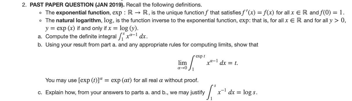 2. PAST PAPER QUESTION (JAN 2019). Recall the following definitions.
R, is the unique function f that satisfies f'(x) = f(x) for all x E R and f(0) = 1.
o The exponential function, exp : R -
o The natural logarithm, log, is the function inverse to the exponential function, exp: that is, for all x E R and for all y > 0,
y = exp (x) if and only if x = log (y).
a. Compute the definite integral i xa-1 dx.
b. Using your result from part a. and any appropriate rules for computing limits, show that
• exp t
lim
dx =
= t.
a→0
You may use [exp (t)]ª = exp (at) for all real a without proof.
-1
c. Explain how, from your answers to parts a. and b., we may justify
x dx = log s.
