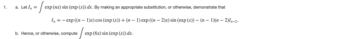 /-
1.
a. Let In =
exp (nx) sin (exp (x)) dx. By making an appropriate substitution, or otherwise, demonstrate that
I, %3D — exp ((п — 1)x) сos (exp (x)) + (п — 1) еxp ((п — 2)x) sin (exp (x)) — (п — 1)(п — 2)I,-2.
b. Hence, or otherwise, compute
exp (бх) sin (exр (х)) dx.
