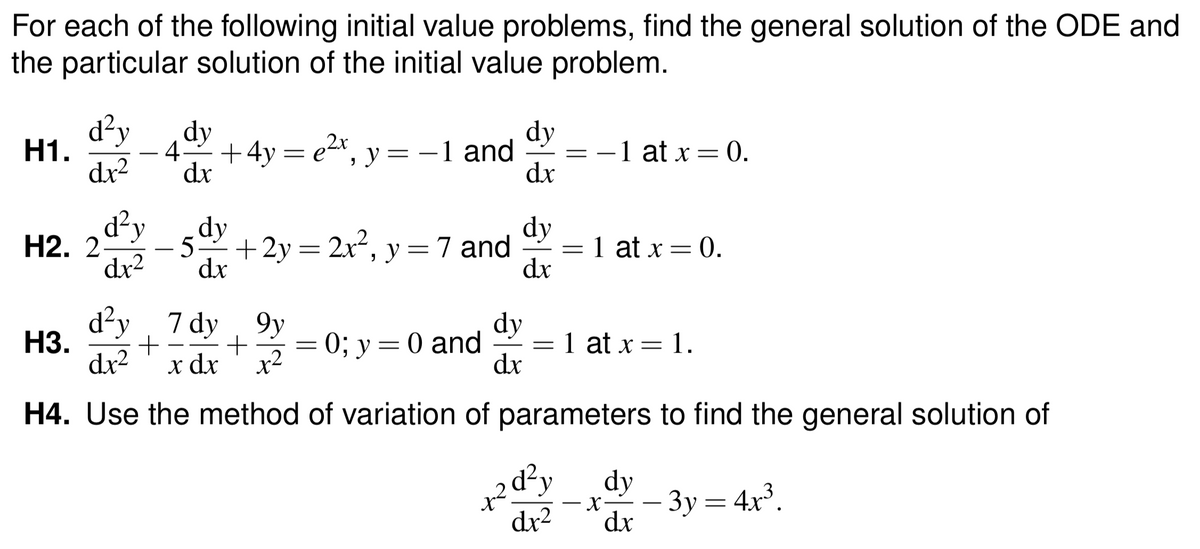 For each of the following initial value problems, find the general solution of the ODE and
the particular solution of the initial value problem.
d²y
H1.
dy
42+4y = e2*, y = –1 and
dr
dy
= -1 at x = 0.
dx
dx²
Н2. 2-
dr2
d²y
- 5+2y= 2x², y=7 and
dx
dy
= 1 at x = 0.
dx
d²y
H3.
dx2
7 dy 9y
x dx ' x?
dy
0; у %3D 0 and
dx
1 at x = 1.
H4. Use the method of variation of parameters to find the general solution of
+२
2d'y
dr2
dy
– 3y = 4x³.
dx
