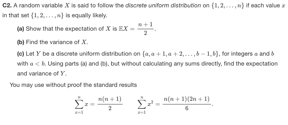 C2. A random variable X is said to follow the discrete uniform distribution on {1,2,... , n} if each value x
in that set {1, 2, ... , n} is equally likely.
n +1
(a) Show that the expectation of X is EX
2
(b) Find the variance of X.
(c) Let Y be a discrete uniform distribution on {a, a + 1, a + 2, ...,b – 1, b}, for integers a and b
with a < b. Using parts (a) and (b), but without calculating any sums directly, find the expectation
and variance of Y.
You may use without proof the standard results
п(п + 1)
n(n + 1)(2n + 1)
n
n
2
x=1
x=1
||
