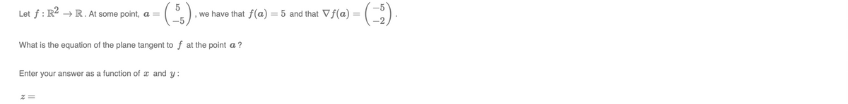 Let f : R4 –→ R. At some point, a =
we have that f(a) = 5 and that Vf(a) =
What is the equation of the plane tangent to f at the point a ?
Enter your answer as a function of x and y:
Z =
