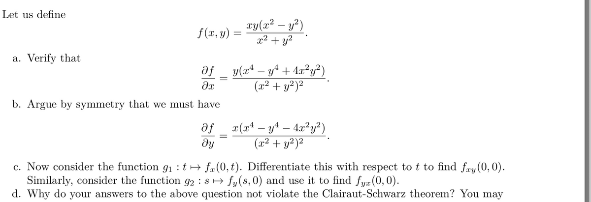 Let us define
xy(x² – y²)
x2 + y?
f(x, y)
a. Verify that
y(x4 – y4 + 4.x²y²)
(x² + y²)²
b. Argue by symmetry that we must have
df
x(xª – y4 – 4x²y?)
-
-
dy
(x² + y²)²
c. Now consider the function g1 :t→ fæ(0, t). Differentiate this with respect to t to find fæy(0, 0).
Similarly, consider the function g2 : s → fy(s, 0) and use it to find fyæ (0, 0).
d. Why do your answers to the above question not violate the Clairaut-Schwarz theorem? You may
