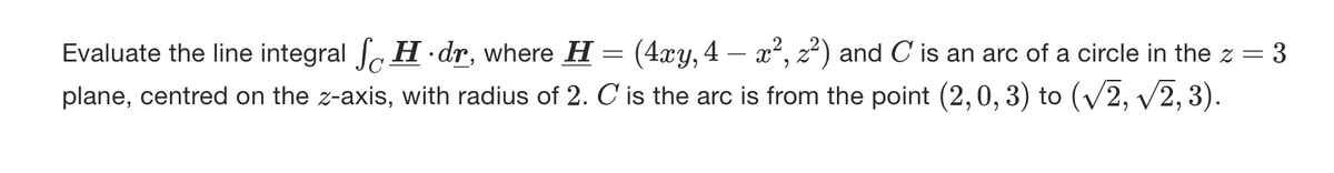 Evaluate the line integral SH.dr, where H = (4xy, 4 — x², 2²) and C is an arc of a circle in the z = 3
plane, centred on the z-axis, with radius of 2. C is the arc is from the point (2, 0, 3) to (√2, √2, 3).