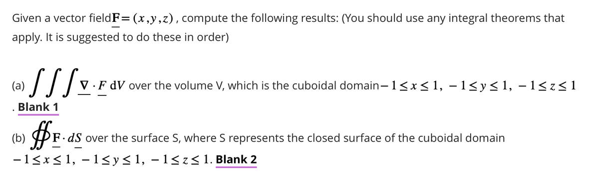 Given a vector fieldF= (x,y,z), compute the following results: (You should use any integral theorems that
apply. It is suggested to do these in order)
(a)
SSS V.F dV over the volume V, which is the cuboidal domain−1≤x≤ 1, −1≤y≤1, −1≤z≤1
Blank 1
#F.
F.dS over the surface S, where S represents the closed surface of the cuboidal domain
−1≤x≤1, −1≤y≤1, −1≤z≤ 1. Blank 2
(b)