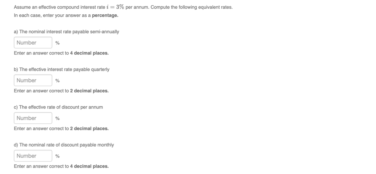 Assume an effective compound interest rate i= 3% per annum. Compute the following equivalent rates.
In each case, enter your answer as a percentage.
a) The nominal interest rate payable semi-annually
Number
%
Enter an answer correct to 4 decimal places.
b) The effective interest rate payable quarterly
Number
Enter an answer correct to 2 decimal places.
c) The effective rate of discount per annum
Number
Enter an answer correct to 2 decimal places.
d) The nominal rate of discount payable monthly
Number
%
Enter an answer correct to 4 decimal places.
