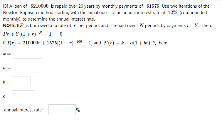 [B] A loan of $210000 is repaid over 20 years by monthly payments of $1575. Use two iterations of the
Newton-Raphson method starting with the initial guess of an annual interest rate of 12% (compounded
monthly), to determine the annual interest rate.
NOTE: IfP is borrowed at a rate of r per period, and is repaid over N periods by payments of Y, then:
Pr + Y[(1+r)-N – 1] = 0
If f(r) = 210000r + 1575[(1+r) 400 – 1] and f'(r) = k – a(1+ br)-€, then:
k
b =
c =
annual interest rate
||
