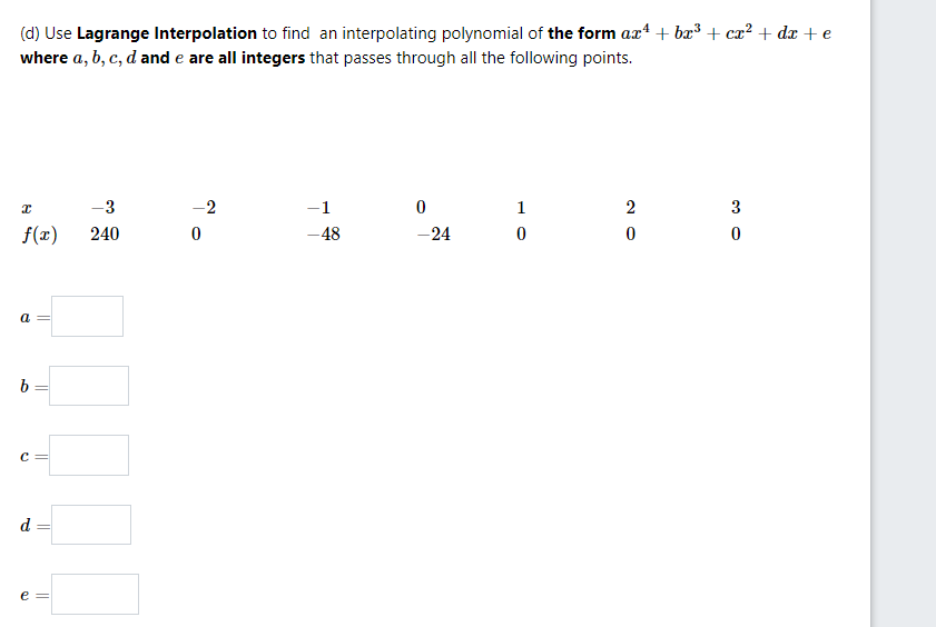 (d) Use Lagrange Interpolation to find an interpolating polynomial of the form axt + bæ³ + ca? + dx + e
where a, b, c, d and e are all integers that passes through all the following points.
-3
-2
-1
1
2
3
f(x)
240
-48
-24
a
c =
d
e =
