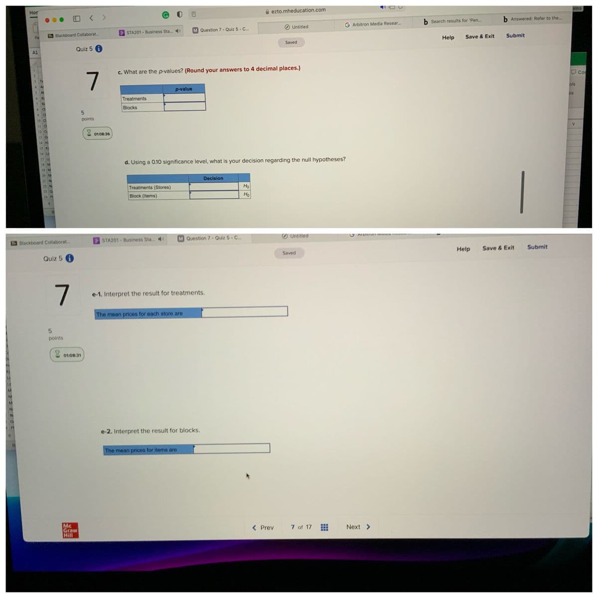 ems
Hor
ezto.mheducation.com
b Answered: Refer to the...
b Search results for 'Pen...
G Arbitron Media Resear...
Untitled
M Question 7 - Quiz 5 - C..
STA201 - Business Sta...
B6 Blackboard Collaborat.
Save & Exit
Submit
Pa
Help
Saved
Quiz 5 i
A1
1.
c. What are the p-values? (Round your answers to 4 decimal places.)
7
3.
Te
ols
4.
Ar
p-value
sis
Treatments
7 8
8 CI
Blocks
9.
10 Ci
points
V
u ci
12 Cc
01:08:36
13 D
14 H
15 K
16 Lc
17 Le
d. Using a 0.10 significance level, what is your decision regarding the null hypotheses?
18 M
19 M
20 M
Decision
21 N
Ho
Ho
22 N
Treatments (Stores)
23 O
24 Pt
Block (Items)
RI
ATDITOJF VIGGIG PWIYMIm
Untitled
STA201 Business Sta...
M Question 7- Quiz 5- C..
Blackboard Collaborat...
Help
Save & Exit
Submit
Saved
Quiz 5
e-1. Interpret the result for treatments.
The mean prices for each store are
points
01:08:31
Le
Le
M.
Ni
e-2. Interpret the result for blocks.
The mean prices for items are
Mc
Graw
Hill
< Prev
7 of 17
Next >

