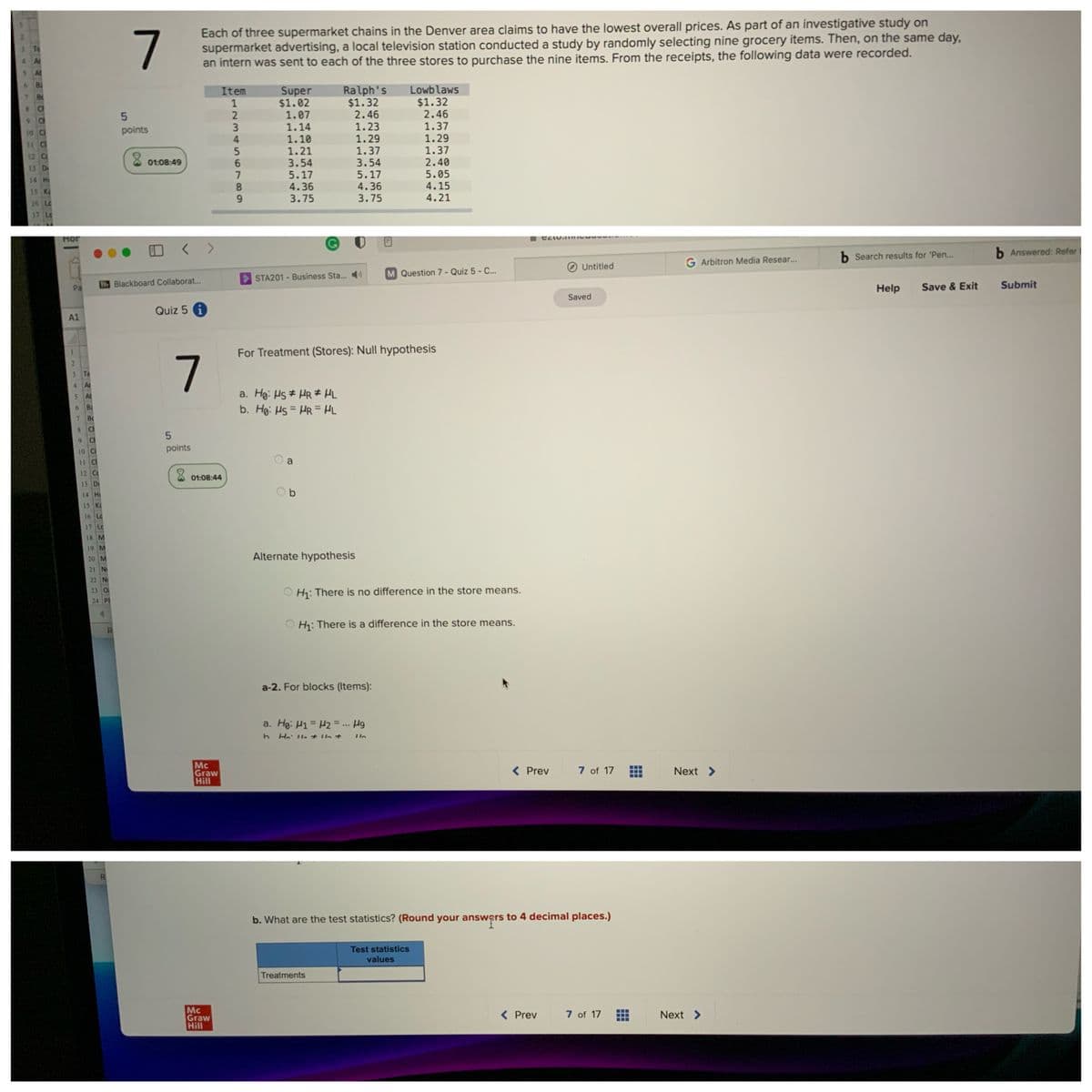 7
Each of three supermarket chains in the Denver area claims to have the lowest overall prices. As part of an investigative study on
supermarket advertising, a local television station conducted a study by randomly selecting nine grocery items. Then, on the same day,
an intern was sent to each of the three stores to purchase the nine items. From the receipts, the following data were recorded.
At
At
Bi
Ralph's
$1.32
2.46
1.23
1.29
1.37
3.54
5.17
Super
$1.02
1.07
1.14
Lowb laws
$1.32
2.46
Item
1
1.37
1.29
10 Ca
points
1.10
1.21
3.54
5.17
4.36
3.75
4
11
1.37
12 Cc
X 01:08:49
2.40
5.05
4.15
4.21
14 H
4.36
15 K
3.75
16 Lc
17 Lc
Hor
b Search results for 'Pen...
b Answered: Refer
G Arbitron Media Resear...
Untitled
Question 7 - Quiz 5 - C...
STA201 - Business Sta.. )
Bb Blackboard Collaborat...
Submit
Help
Save & Exit
Pa
Saved
Quiz 5 i
A1
For Treatment (Stores): Null hypothesis
3 Te
4.
Ar
a. Hg: Hs # HR # HL
b. Ho: Hs = HR = HL
5.
At
6 Ba
7.
B
8.
Ci
9.
Ch
10 Ci
points
11 C
a
12 C
01:08:44
13 D
O b
14 Hi
15 K
16 Lc
17 Lc
18 M
19 M
20 M
Alternate hypothesis
21 N
22 Ni
23 O
H: There is no difference in the store means.
24 Pt
H: There is a difference in the store means.
a-2. For blocks (Items):
a. Hg: H1 = H2 = ... Hg
Mc
Graw
Hill
( Prev
7 of 17
Next >
b. What are the test statistics? (Round your answers to 4 decimal places.)
Test statistics
values
Treatments
Mc
Graw
Hill
< Prev
7 of 17
Next >
23
O789
122
