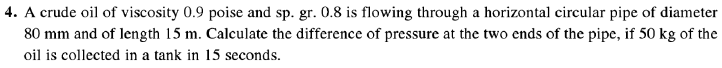 4. A crude oil of viscosity 0.9 poise and sp. gr. 0.8 is flowing through a horizontal circular pipe of diameter
80 mm and of length 15 m. Calculate the difference of pressure at the two ends of the pipe, if 50 kg of the
oil is collected in a tank in 15 seconds.
