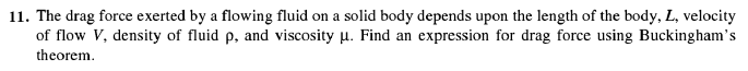 11. The drag force exerted by a flowing fluid on a solid body depends upon the length of the body, L, velocity
of flow V, density of fluid p, and viscosity u. Find an expression for drag force using Buckingham's
theorem.
