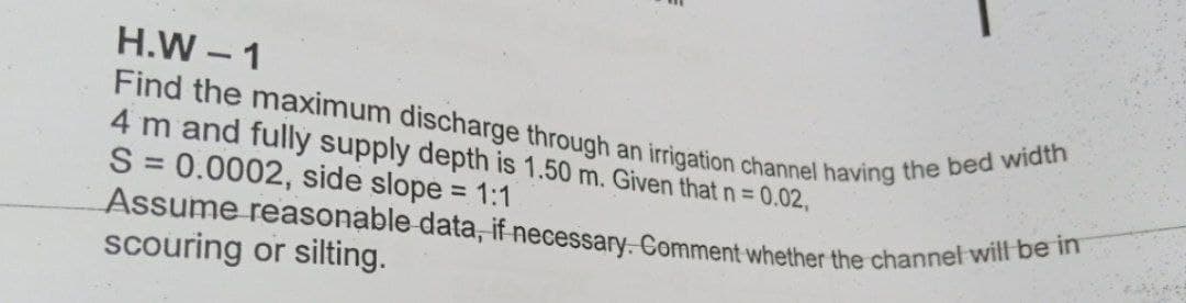 Assume reasonable data, if necessary. Comment whether the channel will be in
Find the maximum discharge through an irigation channel having the bed width
H.W - 1
4 m and fully supply depth is 1.50 m. Given that n= 0.02,
S = 0.0002, side slope = 1:1
%3D
%3D
scouring or silting.
