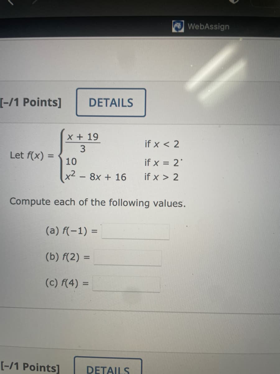 [-/1 Points]
Let f(x) =
DETAILS
x + 19
3
10
x² - 8x + 16
Compute each of the following values.
(a) f(−1) =
(b) f(2)=
(c) f(4) =
if x < 2
if x = 2*
if x > 2
[-/1 Points] DETAILS
WebAssign