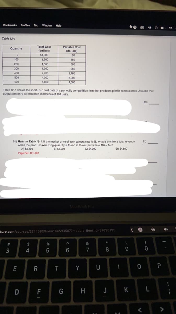 Bookmarks Profiles Tab Window Help
Table 12-1
Quantity
0
100
200
300
400
500
600
#3
Table 12-1 shows the short-run cost data of a perfectly competitive firm that produces plastic camera cases. Assume that
output can only be increased in batches of 100 units.
Total Cost
(dollars)
$1,000
1,360
1,560
1,960
2,760
E
51) Refer to Table 12-1. If the market price of each camera case is $8, what is the firm's total revenue
when the profit-maximizing quantity is found at the output where MR = MC?
B) $3,200
C) $4,000
D) $4,800
A) $2,400
Page Ref: 401-402
D
ture.com/courses/2244593/files/144593507?module_item_id=37898795
$
4
4,000
5,800
R
FI
Variable Cost
(dollars)
$0
360
560
960
1,760
3,000
4,800
%
5
T
MacBook Pro
G
^
6
Y
87
&
H
U
*
8
J
-
(
9
O
49)
V
51)
)
0
K L
P