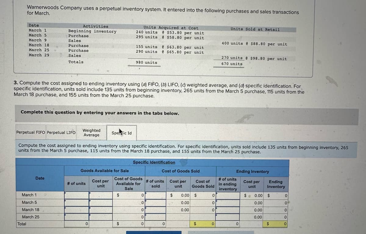 Warnerwoods Company uses a perpetual inventory system. It entered into the following purchases and sales transactions
for March.
Date
March 1
March 5
March 9
March 18
March 25
March 29
Total
Perpetual FIFO Perpetual LIFO
Activities
Beginning inventory
Purchase
Sales
Purchase
Purchase
Sales
Totals
Date
March 1
March 5
March 18
March 25
Complete this question by entering your answers in the tabs below.
3. Compute the cost assigned to ending inventory using (a) FIFO, (b) LIFO, (c) weighted average, and (d) specific identification. For
specific identification, units sold include 135 units from beginning inventory, 265 units from the March 5 purchase, 115 units from the
March 18 purchase, and 155 units from the March 25 purchase.
Weighted
Average
Goods Available for Sale
# of units
Spearic Id
0
Compute the cost assigned to ending inventory using specific identification. For specific identification, units sold include 135 units from beginning inventory, 265
units from the March 5 purchase, 115 units from the March 18 purchase, and 155 units from the March 25 purchase.
Cost per
unit
Units Acquired at Cost
240 units @ $53.80 per unit
295 units e $58.80 per unit
155 units e $63.80 per unit
290 units @ $65.80 per unit
980 units
$
$
Cost of Goods
Available for
Sale
Specific Identification
0
0
0
0
0
Cost of Goods Sold
# of units
sold
0
Cost per
unit
$
27
Cost of
Goods Sold
0.00 $
0.00
0.00
$
Units Sold at Retail
0
0
0
400 units @ $88.80 per unit
0
270 units @ $98.80 per unit
670 units
Ending Inventory
Cost per
unit
# of units
in ending
inventory
0
Ending
Inventory
$ 0.00 $
0.00
0.00
0.00
$
0
0
of
0
0
0