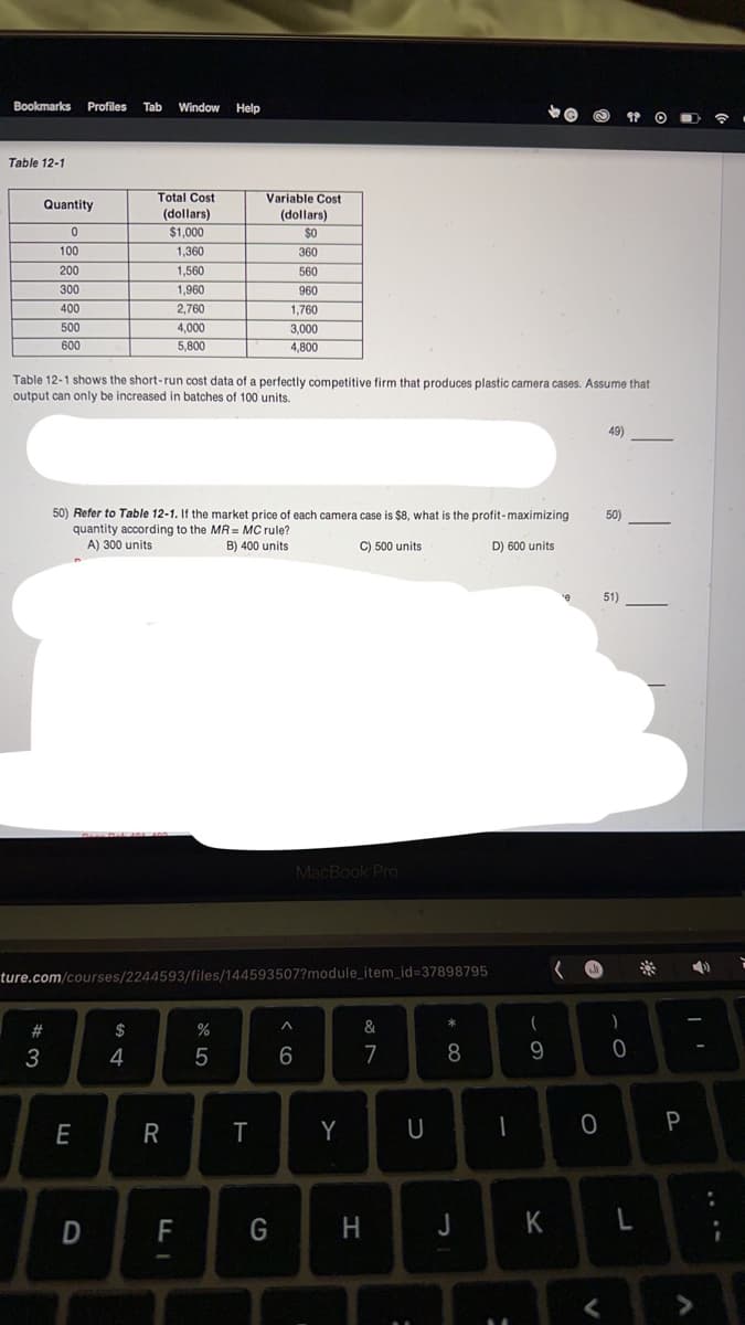 Bookmarks Profiles Tab Window Help
Table 12-1
Quantity
0
100
200
300
400
500
600
#
3
Table 12-1 shows the short-run cost data of a perfectly competitive firm that produces plastic camera cases. Assume that
output can only be increased in batches of 100 units.
Total Cost
(dollars)
$1,000
E
50) Refer to Table 12-1. If the market price of each camera case is $8, what is the profit-maximizing
quantity according to the MR= MC rule?
A) 300 units
B) 400 units.
C) 500 units
D) 600 units
Dane De 101 100
ture.com/courses/2244593/files/144593507?module_item_id=37898795
D
1,360
1,560
1,960
2,760
4,000
5,800
S4
R
F
Variable Cost
(dollars)
$0
360
560
960
1,760
3,000
4,800
%
5
T
G
MacBook Pro
A
6
Y
&
7
H
U
:
*
8
J
-
۔
9
K
¹e
0
49)
<
50)
51)
)
0
L
Q
P
>