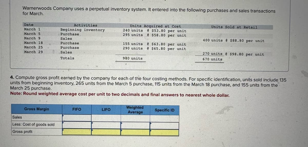 Warnerwoods Company uses a perpetual inventory system. It entered into the following purchases and sales transactions
for March.
Date
March 1
March 5
March 9
March 18
March 25
March 29
Gross Margin
Activities
Sales
Less: Cost of goods sold
Gross profit
Beginning inventory
Purchase
Sales
Purchase
Purchase
Sales
Totals
FIFO
Units Acquired at Cost
240 units @ $53.80 per unit
295 units @ $58.80 per unit
HAN
LIFO
155 units @ $63.80 per unit
290 units e $65.80 per unit
980 units
4. Compute gross profit earned by the company for each of the four costing methods. For specific identification, units sold include 135
units from beginning inventory, 265 units from the March 5 purchase, 115 units from the March 18 purchase, and 155 units from the
March 25 purchase.
Note: Round weighted average cost per unit to two decimals and final answers to nearest whole dollar.
Weighted
Average
Units Sold at Retail
Specific ID
400 units @ $88.80 per unit
270 units @ $98.80 per unit.
670 units