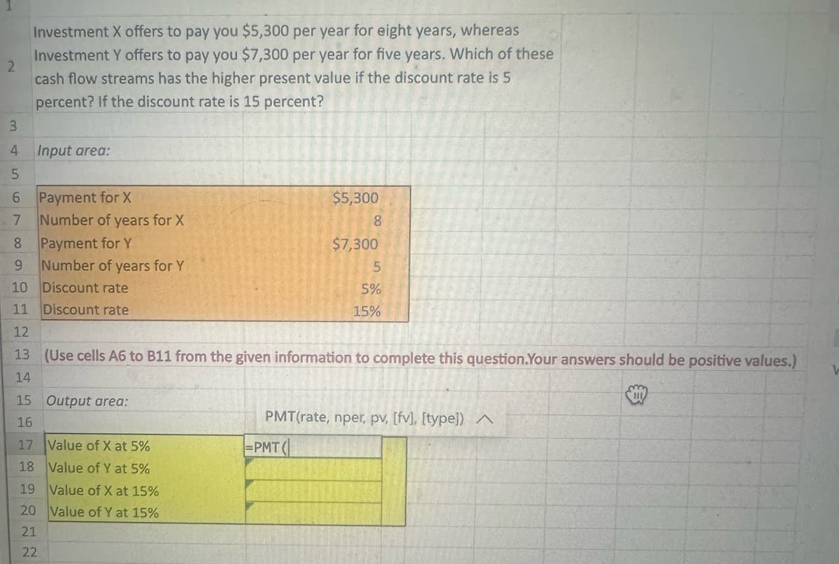 2
3
4
5
6
7
Investment X offers to pay you $5,300 per year for eight years, whereas
Investment Y offers to pay you $7,300 per year for five years. Which of these
cash flow streams has the higher present value if the discount rate is 5
percent? If the discount rate is 15 percent?
Input area:
Payment for X
Number of years for X
Payment for Y
Number of years for Y
Discount rate
Discount rate
8
9
10
11
12
13 (Use cells A6 to B11 from the given information to complete this question.Your answers should be positive values.)
14
15 Output area:
16
$5,300
8
17 Value of X at 5%
18 Value of Y at 5%
19 Value of X at 15%
20 Value of Y at 15%
21
22
$7,300
5
5%
15%
PMT(rate, nper, pv, [fv], [type]) ^
=PMT(