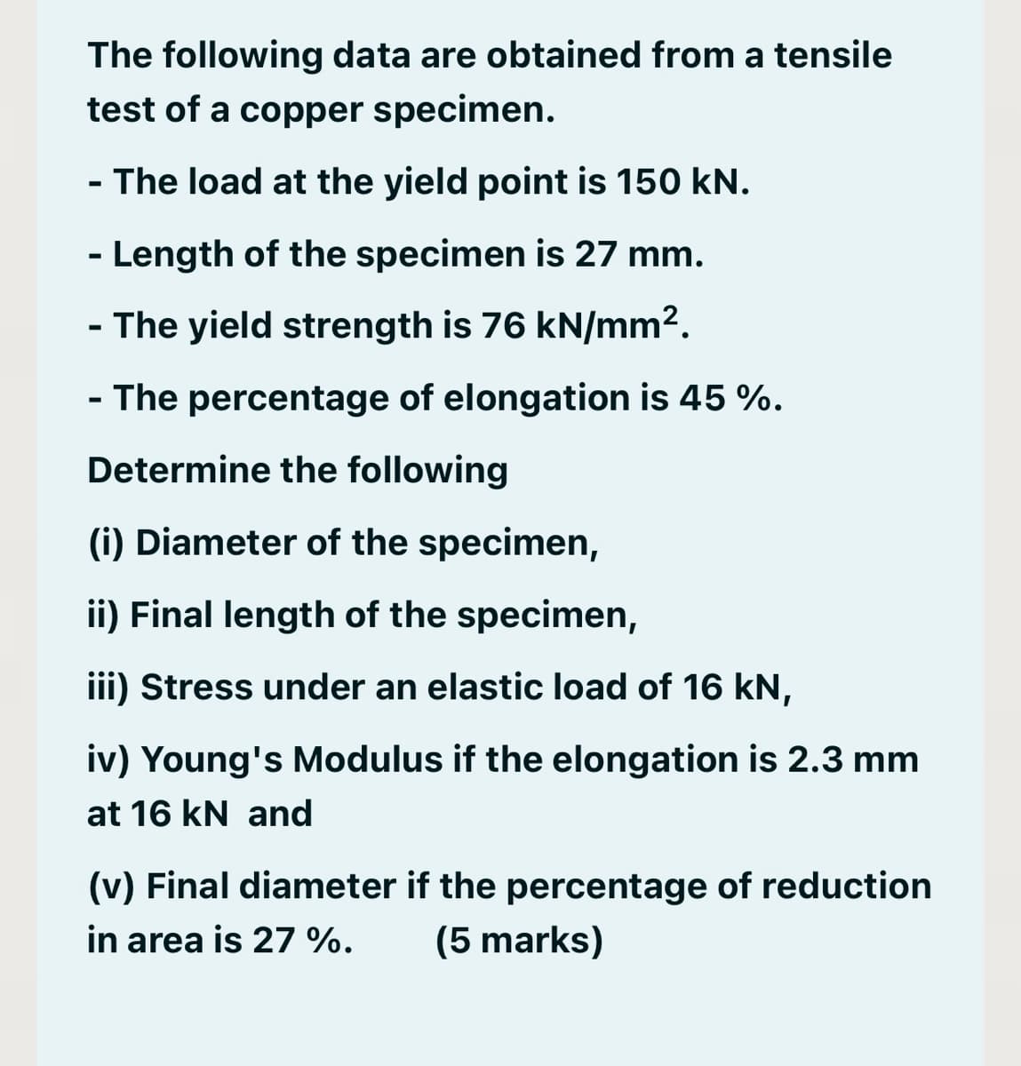 The following data are obtained from a tensile
test of a copper specimen.
- The load at the yield point is 150 kN.
- Length of the specimen is 27 mm.
- The yield strength is 76 kN/mm².
- The percentage of elongation is 45 %.
Determine the following
(i) Diameter of the specimen,
ii) Final length of the specimen,
iii) Stress under an elastic load of 16 kN,
iv) Young's Modulus if the elongation is 2.3 mm
at 16 kN and
(v) Final diameter if the percentage of reduction
in area is 27 %. (5 marks)