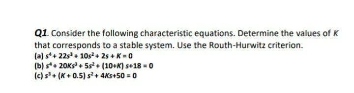 Q1. Consider the following characteristic equations. Determine the values of K
that corresponds to a stable system. Use the Routh-Hurwitz criterion.
(a) s+ 22s + 10s² + 2s + K = 0
(b) s+ 20Ks + 5s²+ (10+K) s+18 = 0
(c) s³ + (K + 0.5) s²+ 4Ks+50 = 0
%3D
