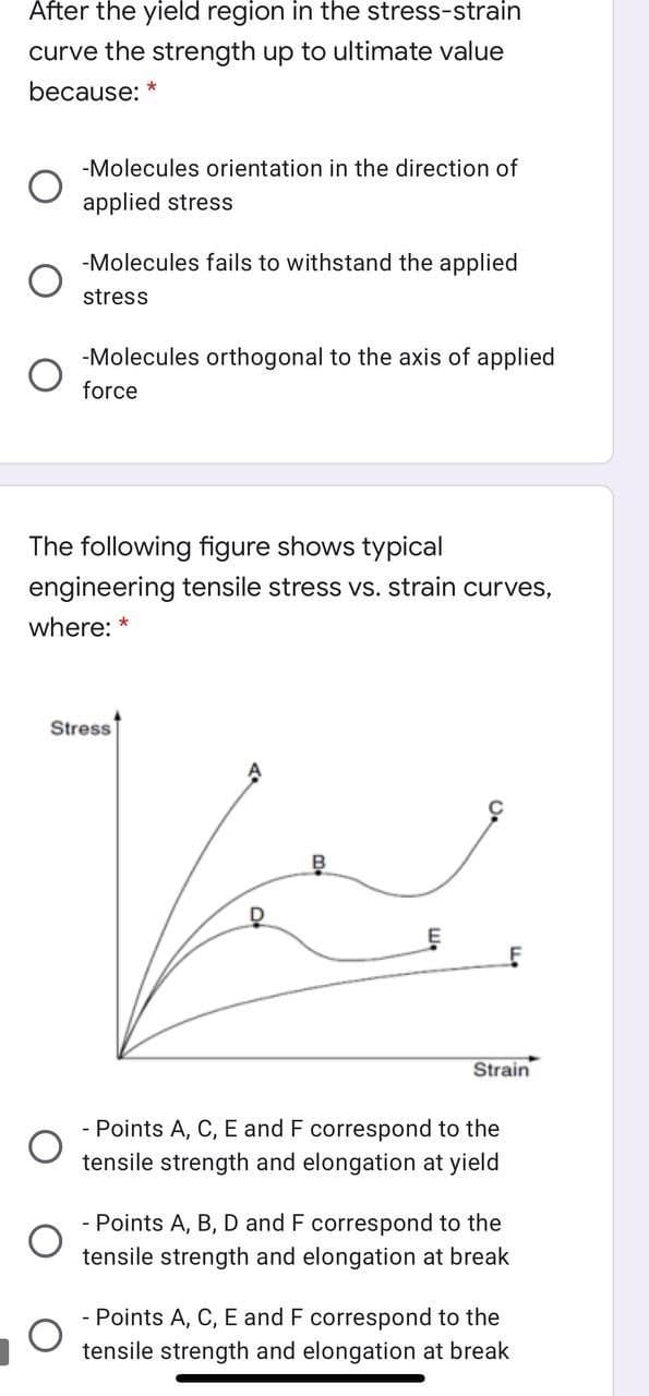 After the yield region in the stress-strain
curve the strength up to ultimate value
because:
-Molecules orientation in the direction of
applied stress
-Molecules fails to withstand the applied
stress
-Molecules orthogonal to the axis of applied
force
The following figure shows typical
engineering tensile stress vs. strain curves,
where: *
Stress
Strain
- Points A, C, E and F correspond to the
tensile strength and elongation at yield
- Points A, B, D and F correspond to the
tensile strength and elongation at break
Points A, C, E and F correspond to the
tensile strength and elongation at break

