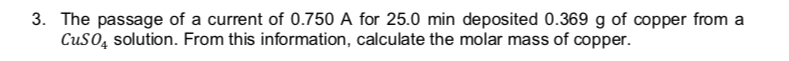 3. The passage of a current of 0.750 A for 25.0 min deposited 0.369 g of copper from a
CuSO, solution. From this information, calculate the molar mass of copper.
