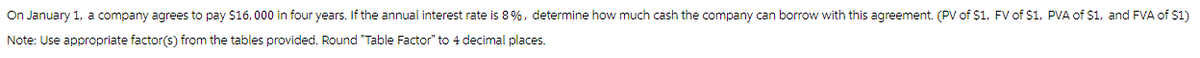 On January 1, a company agrees to pay $16,000 in four years. If the annual interest rate is 8 %, determine how much cash the company can borrow with this agreement. (PV of $1, FV of $1, PVA of $1, and FVA of $1)
Note: Use appropriate factor(s) from the tables provided. Round "Table Factor" to 4 decimal places.