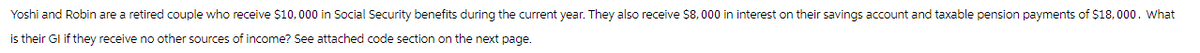 Yoshi and Robin are a retired couple who receive $10,000 in Social Security benefits during the current year. They also receive $8,000 in interest on their savings account and taxable pension payments of $18,000. What
is their GI if they receive no other sources of income? See attached code section on the next page.