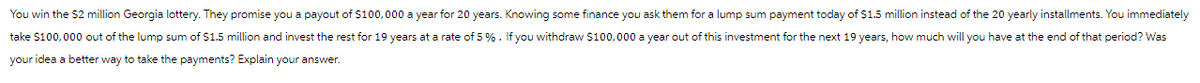 You win the $2 million Georgia lottery. They promise you a payout of $100,000 a year for 20 years. Knowing some finance you ask them for a lump sum payment today of $1.5 million instead of the 20 yearly installments. You immediately
take $100,000 out of the lump sum of $1.5 million and invest the rest for 19 years at a rate of 5%. If you withdraw $100,000 a year out of this investment for the next 19 years, how much will you have at the end of that period? Was
your idea a better way to take the payments? Explain your answer.