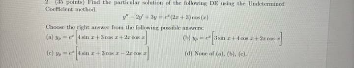 2. (35 points) Find the particular solution of the following DE using the Undetermined
Coefficient method.
"-2y+3y (2x + 3) cos (2)
Choose the right answer from the following possible answers:
(a) p
e4sin x+3 cos z+2z cos z
(c) p
e4sin r+3 cos -2x cos
(b) p 3sin +4 cos z+22 cos
(d) None of (a), (b), (c).