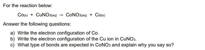 For the reaction below:
Co(s) + CUNO3(aq) → CONO3(aq) + Cu(s)
Answer the following questions:
a) Write the electron configuration of Co.
b) Write the electron configuration of the Cu ion in CuNO3.
c) What type of bonds are expected in CONO3 and explain why you say so?
