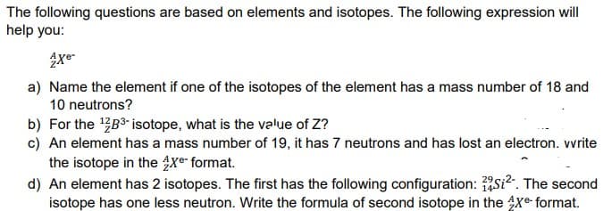 The following questions are based on elements and isotopes. The following expression will
help you:
a) Name the element if one of the isotopes of the element has a mass number of 18 and
10 neutrons?
b) For the B3- isotope, what is the value of Z?
c) An element has a mass number of 19, it has 7 neutrons and has lost an electron. vvrite
the isotope in the xe- format.
d) An element has 2 isotopes. The first has the following configuration: si². The second
isotope has one less neutron. Write the formula of second isotope in the Xe format.
