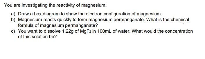 You are investigating the reactivity of magnesium.
a) Draw a box diagram to show the electron configuration of magnesium.
b) Magnesium reacts quickly to form magnesium permanganate. What is the chemical
formula of magnesium permanganate?
c) You want to dissolve 1.22g of M9F2 in 100mL of water. What would the concentration
of this solution be?
