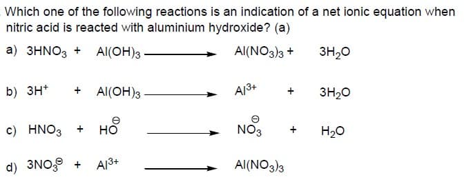 Which one of the following reactions is an indication of a net ionic equation when
nitric acid is reacted with aluminium hydroxide? (a)
a) 3HNO3 + AI(OH)3
Al(NO3)3 +
3H20
b) 3H+
+ Al(OH)3
A13+
3H20
e
c) HNO3
но
NO3
H20
d) 3NO, +
A13+
Al(NO3)3
