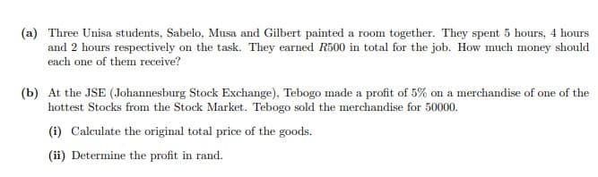 (a) Three Unisa students, Sabelo, Musa and Gilbert painted a room together. They spent 5 hours, 4 hours
and 2 hours respectively on the task. They earned R500 in total for the job. How much money should
each one of them receive?
(b) At the JSE (Johannesburg Stock Exchange), Tebogo made a profit of 5% on a merchandise of one of the
hottest Stocks from the Stock Market. Tebogo sold the merchandise for 50000.
(i) Calculate the original total price of the goods.
(ii) Determine the profit in rand.
