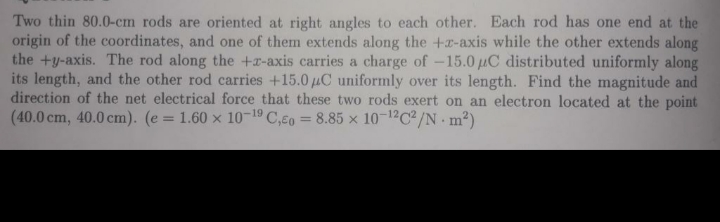 Two thin 80.0-cm rods are oriented at right angles to each other. Each rod has one end at the
origin of the coordinates, and one of them extends along the +r-axis while the other extends along
the +y-axis. The rod along the +r-axis carries a charge of -15.0 uC distributed uniformly along
its length, and the other rod carries +15.0 uC uniformly over its length. Find the magnitude and
direction of the net electrical force that these two rods exert on an electron located at the point
(40.0 cm, 40.0 cm). (e = 1.60 x 10-19 C,€o = 8.85 x 10-12C2/N m²)
