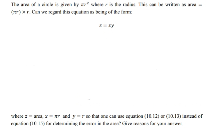 The area of a circle is given by ar? where r is the radius. This can be written as area =
(tr) × r. Can we regard this equation as being of the form:
z = xy
where z = area, x = ar and y =r so that one can use equation (10.12) or (10.13) instead of
equation (10.15) for determining the error in the area? Give reasons for your answer.
