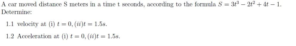 A car moved distance S meters in a timet seconds, according to the formula S = 3t3 – 2t? + 4t – 1.
Determine:
1.1 velocity at (i) t = 0, (ii)t = 1.5s.
1.2 Acceleration at (i) t = 0, (ii)t = 1.5s.
