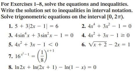 For Exercises 1-8, solve the equations and inequalities.
Write the solution set to inequalities in interval notation.
Solve trigonometric equations on the interval [0, 27).
1. 5 + 3|2x – 1| = 6
2. 4x* + 3x – 1 = 0
3. 4sin*x + 3 sinx - 1 = 0 4. 4x + 3x – 12 0
5. 4x + 3x – 1 < 0
6. Vx + 2 – 2x = 1
x+1
7. 16*-1
8
8. In 2x + In(2 + 1) – In(1 – x) = 0
