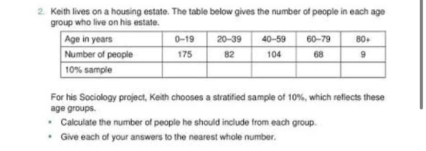 2. Keith lives on a housing estate. The table below gives the number of people in each age
group who live on his estate.
Age in years
0-19
20-39 40-59
60-79
80+
Number of people
175
82
104
68
9
10% sample
For his Sociology project, Keith chooses a stratified sample of 10%, which reflects these
age groups.
.
Calculate the number of people he should include from each group.
. Give each of your answers to the nearest whole number.