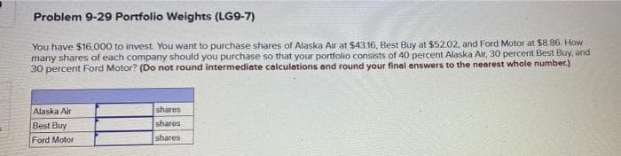 Problem 9-29 Portfolio Weights (LG9-7)
You have $16,000 to invest. You want to purchase shares of Alaska Air at $43.16, Best Buy at $52.02, and Ford Motor at $8.86. How
many shares of each company should you purchase so that your portfolio consists of 40 percent Alaska Air, 30 percent Best Buy, and
30 percent Ford Motor? (Do not round intermediate calculations and round your final answers to the nearest whole number.)
shares
shares
Alaska Air
Best Buy
Ford Motor
shares
