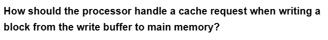 How should the processor handle a cache request when writing a
block from the write buffer to main memory?