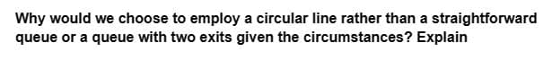 Why would we choose to employ a circular line rather than a straightforward
queue or a queue with two exits given the circumstances? Explain