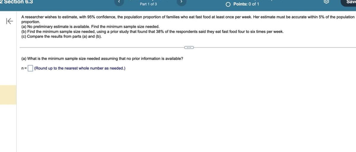 2 Section 6.3
K
Part 1 of 3
Points: 0 of 1
Save
A researcher wishes to estimate, with 95% confidence, the population proportion of families who eat fast food at least once per week. Her estimate must be accurate within 5% of the population
proportion.
(a) No preliminary estimate is available. Find the minimum sample size needed.
(b) Find the minimum sample size needed, using a prior study that found that 38% of the respondents said they eat fast food four to six times per week.
(c) Compare the results from parts (a) and (b).
(a) What is the minimum sample size needed assuming that no prior information is available?
n =
(Round up to the nearest whole number as needed.)