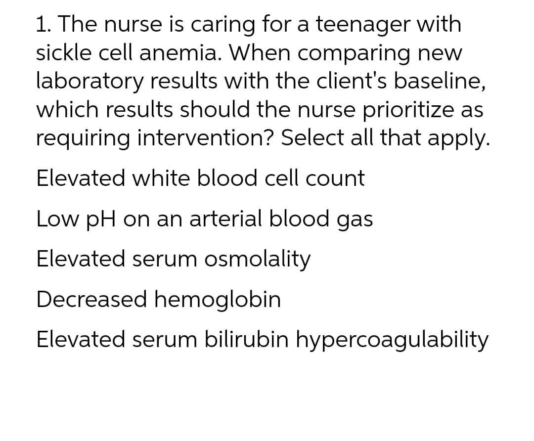 1. The nurse is caring for a teenager with
sickle cell anemia. When comparing new
laboratory results with the client's baseline,
which results should the nurse prioritize as
requiring intervention? Select all that apply.
Elevated white blood cell count
Low pH on an arterial blood gas
Elevated serum osmolality
Decreased hemoglobin
Elevated serum bilirubin hypercoagulability
