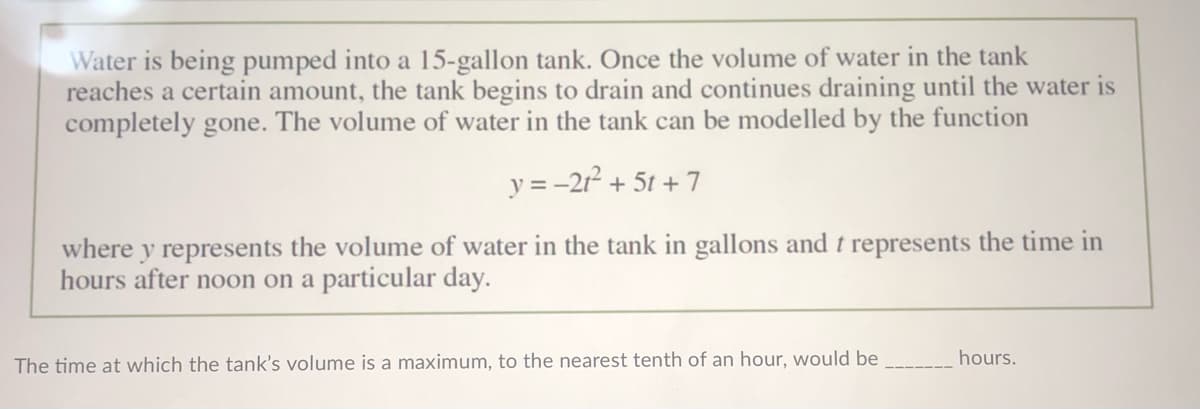 Water is being pumped into a 15-gallon tank. Once the volume of water in the tank
reaches a certain amount, the tank begins to drain and continues draining until the water is
completely gone. The volume of water in the tank can be modelled by the function
y = -2r + 5t + 7
where y represents the volume of water in the tank in gallons and t represents the time in
hours after noon on a particular day.
hours.
The time at which the tank's volume is a maximum, to the nearest tenth of an hour, would be
