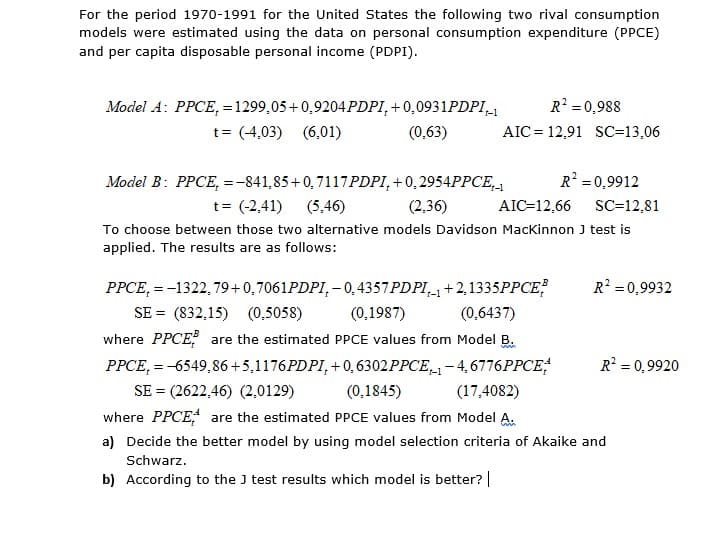 For the period 1970-1991 for the United States the following two rival consumption
models were estimated using the data on personal consumption expenditure (PPCE)
and per capita disposable personal income (PDPI).
R' = 0,988
AIC = 12,91 SC=13,06
Model A: PPCE, = 1299,05 + 0,9204PDPI, +0,0931PDPI_1
t= (4,03) (6,01)
(0,63)
Model B: PPCE, =-841,85+0,7117PDPI, + 0,2954PPCE,.
R =0,9912
t= (-2,41) (5,46)
(2,36)
AIC=12,66 SC=12,81
To choose between those two alternative models Davidson MacKinnon J test is
applied. The results are as follows:
PPCE, = -1322, 79+0,7061PDPI, – 0,4357 PDPI,, +2,1335PPCE?
R = 0,9932
SE = (832,15) (0,5058)
(0,1987)
(0,6437)
where PPCE are the estimated PPCE values from Model B.
PPCE, = -6549,86+5,1176PDPI, + 0, 6302PPCE,1 – 4,6776PPCE;
R? = 0,9920
SE = (2622,46) (2,0129)
(0,1845)
(17,4082)
where PPCE are the estimated PPCE values from Model A.
a) Decide the better model by using model selection criteria of Akaike and
Schwarz.
b) According to the J test results which model is better? |
