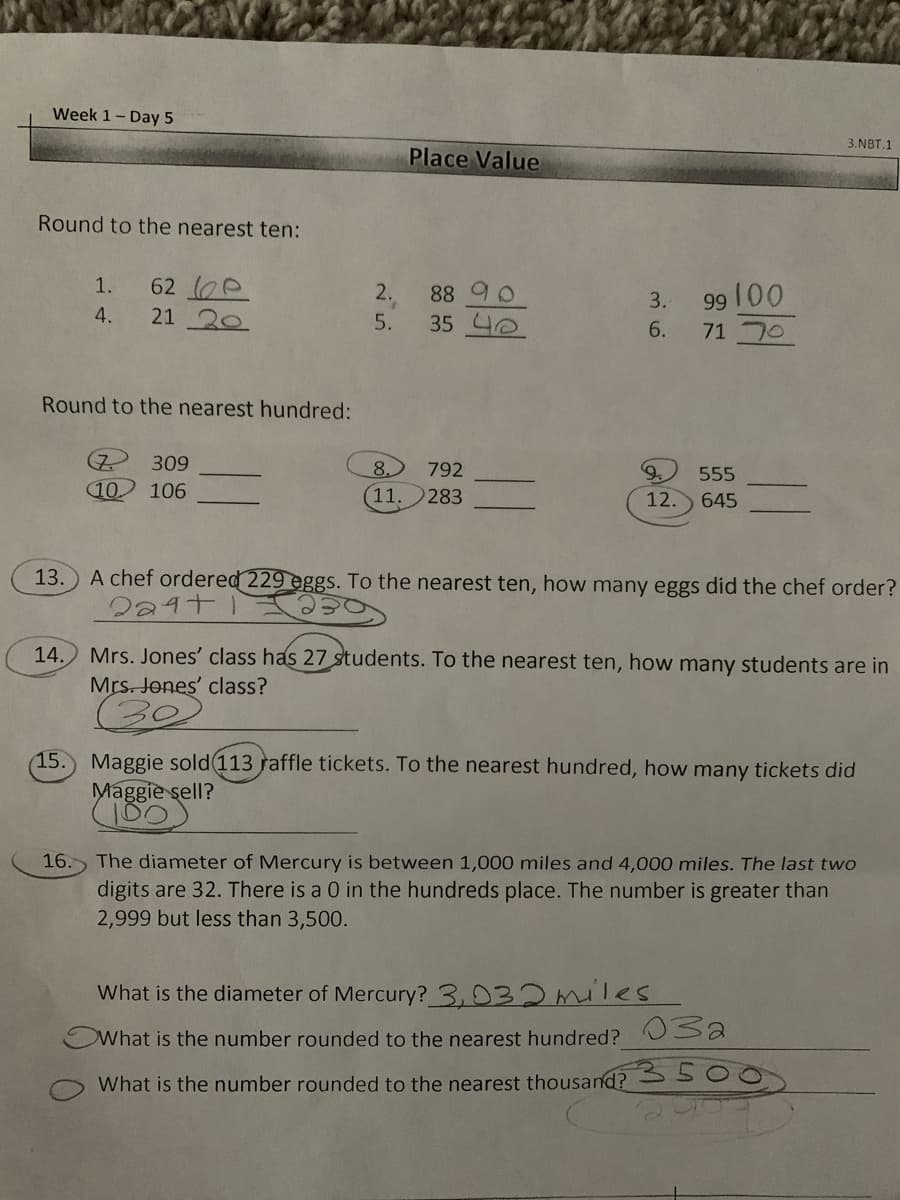 Week 1- Day 5
3.NBT.1
Place Value
Round to the nearest ten:
62 e
21 20
1.
99 00
71 70
2.
88 90
3.
4.
5.
35 4e
6.
Round to the nearest hundred:
(7.
10) 106
309
8.
792
555
(11.
283
12. 645
13.
A chef ordered 229 eggs. To the nearest ten, how many eggs did the chef order?
Mrs. Jones' class has 27 students. To the nearest ten, how many students are in
Mrs. Jones' class?
14.
15. Maggie sold 113 raffle tickets. To the nearest hundred, how many tickets did
Maggie sell?
16. The diameter of Mercury is between 1,000 miles and 4,000 miles. The last two
digits are 32. There is a 0 in the hundreds place. The number is greater than
2,999 but less than 3,500.
What is the diameter of Mercury? 3,032miles
What is the number rounded to the nearest hundred? Usa
What is the number rounded to the nearest thousand? S 500
