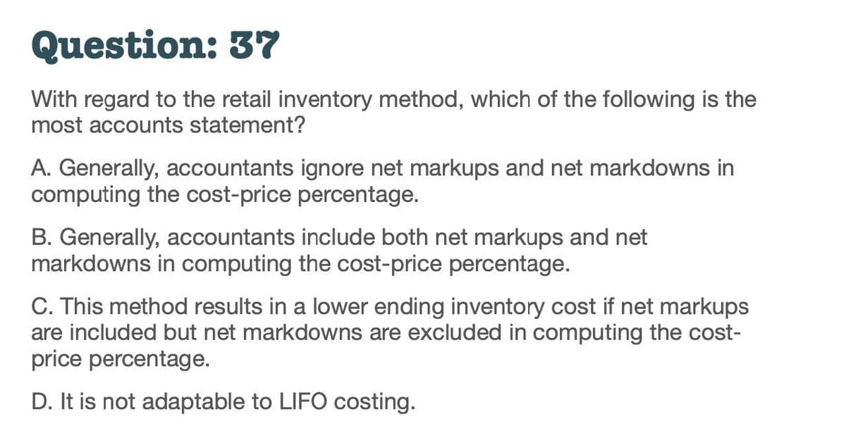 Question: 37
With regard to the retail inventory method, which of the following is the
most accounts statement?
A. Generally, accountants ignore net markups and net markdowns in
computing the cost-price percentage.
B. Generally, accountants include both net markups and net
markdowns in computing the cost-price percentage.
C. This method results in a lower ending inventory cost if net markups
are included but net markdowns are excluded in computing the cost-
price percentage.
D. It is not adaptable to LIFO costing.